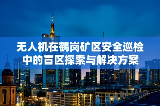 无人机在鹤岗矿区安全巡检中的盲区探索与解决方案
