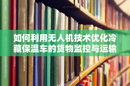 如何利用无人机技术优化冷藏保温车的货物监控与运输？