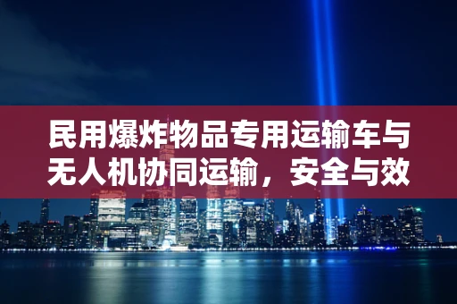 民用爆炸物品专用运输车与无人机协同运输，安全与效率的平衡点何在？