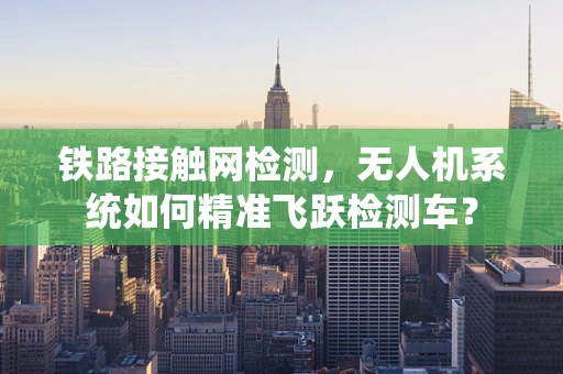 铁路接触网检测，无人机系统如何精准飞跃检测车？