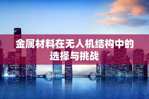 金属材料在无人机结构中的选择与挑战