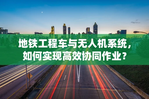 地铁工程车与无人机系统，如何实现高效协同作业？