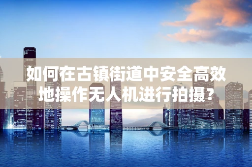 如何在古镇街道中安全高效地操作无人机进行拍摄？