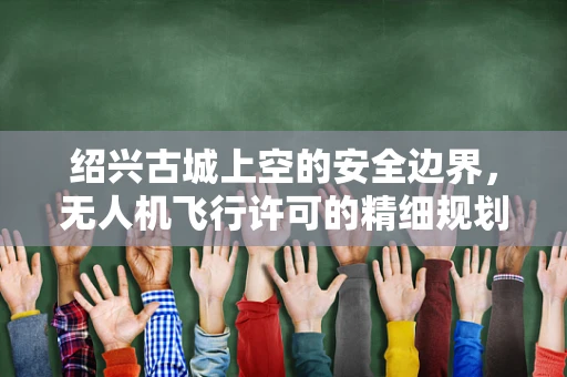 绍兴古城上空的安全边界，无人机飞行许可的精细规划
