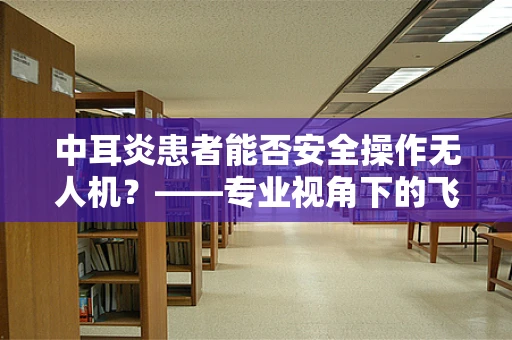 中耳炎患者能否安全操作无人机？——专业视角下的飞行安全考量