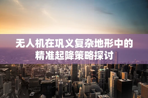 无人机在巩义复杂地形中的精准起降策略探讨
