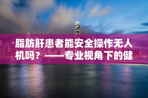 脂肪肝患者能安全操作无人机吗？——专业视角下的健康考量