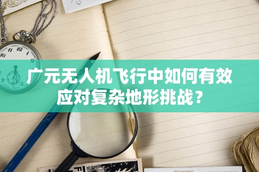 广元无人机飞行中如何有效应对复杂地形挑战？
