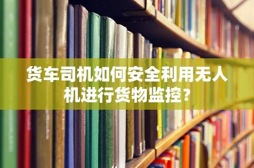 货车司机如何安全利用无人机进行货物监控？