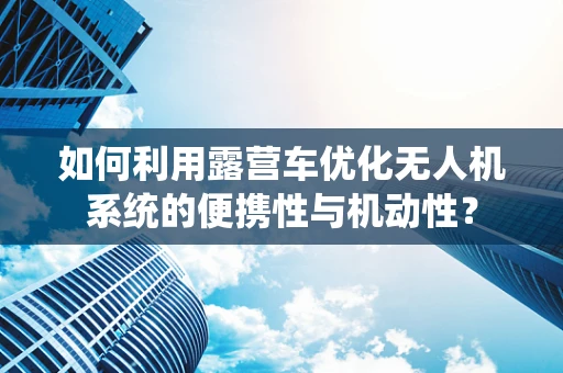 如何利用露营车优化无人机系统的便携性与机动性？