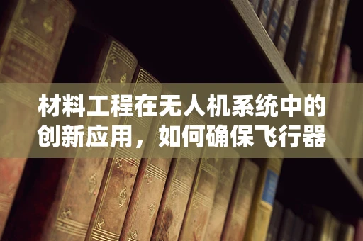 材料工程在无人机系统中的创新应用，如何确保飞行器的耐用与安全？