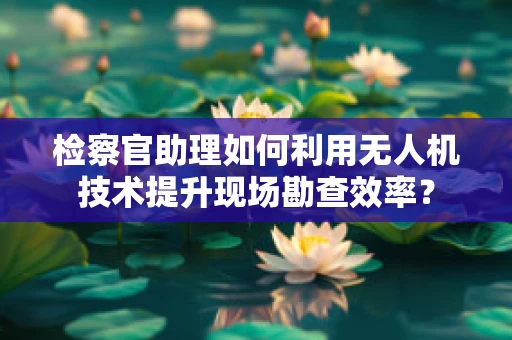 检察官助理如何利用无人机技术提升现场勘查效率？
