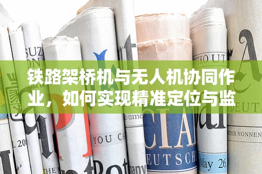 铁路架桥机与无人机协同作业，如何实现精准定位与监控？