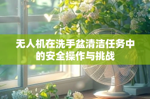 无人机在洗手盆清洁任务中的安全操作与挑战