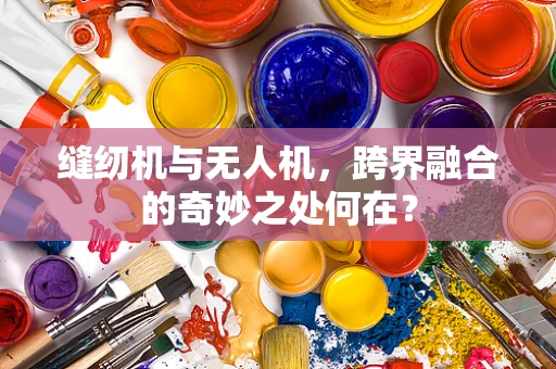 缝纫机与无人机，跨界融合的奇妙之处何在？