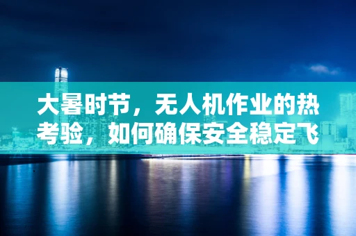 大暑时节，无人机作业的热考验，如何确保安全稳定飞行？