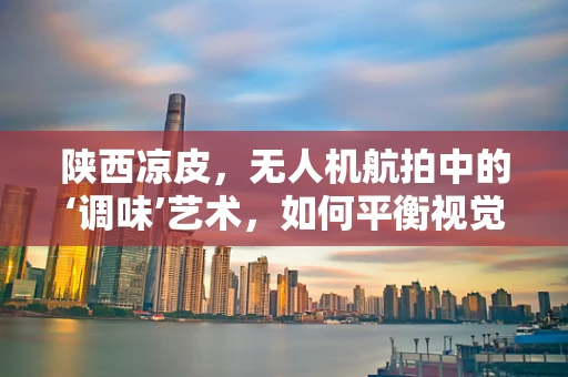 陕西凉皮，无人机航拍中的‘调味’艺术，如何平衡视觉与味觉的双重享受？