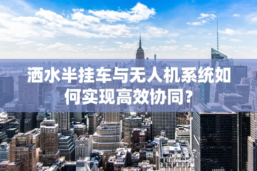 洒水半挂车与无人机系统如何实现高效协同？
