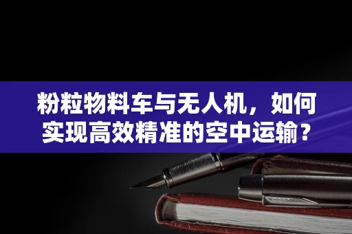 粉粒物料车与无人机，如何实现高效精准的空中运输？