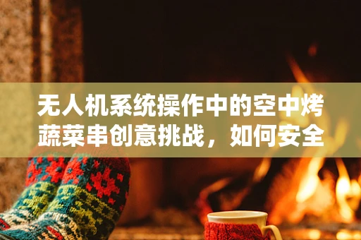 无人机系统操作中的空中烤蔬菜串创意挑战，如何安全高效地实现？