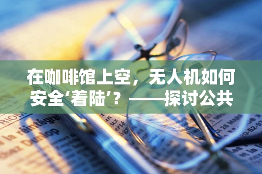 在咖啡馆上空，无人机如何安全‘着陆’？——探讨公共空间中的无人机操作规范