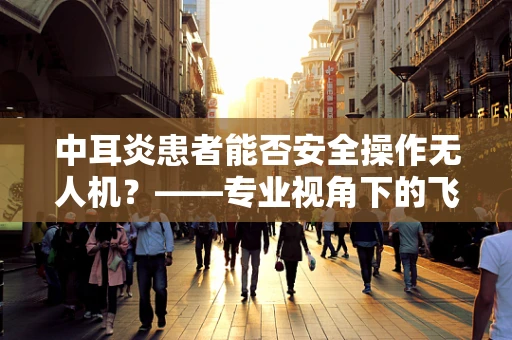 中耳炎患者能否安全操作无人机？——专业视角下的飞行安全考量