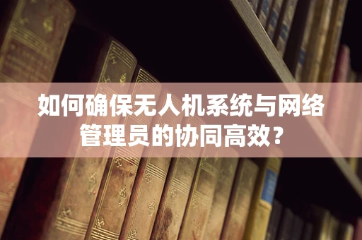 如何确保无人机系统与网络管理员的协同高效？