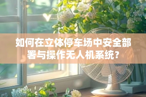 如何在立体停车场中安全部署与操作无人机系统？