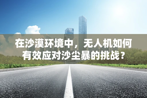 在沙漠环境中，无人机如何有效应对沙尘暴的挑战？