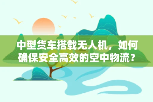 中型货车搭载无人机，如何确保安全高效的空中物流？