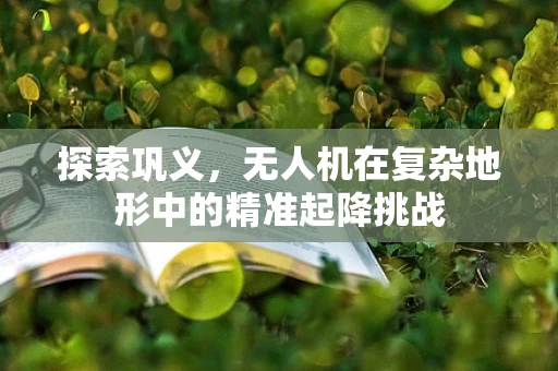 探索巩义，无人机在复杂地形中的精准起降挑战