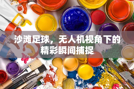 沙滩足球，无人机视角下的精彩瞬间捕捉