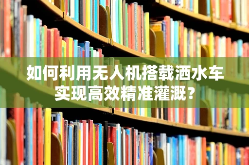 如何利用无人机搭载洒水车实现高效精准灌溉？