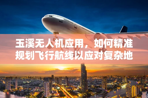 玉溪无人机应用，如何精准规划飞行航线以应对复杂地形挑战？