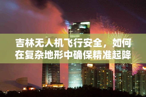 吉林无人机飞行安全，如何在复杂地形中确保精准起降？