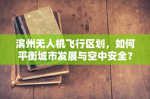 滨州无人机飞行区划，如何平衡城市发展与空中安全？