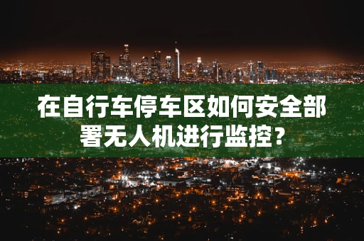 在自行车停车区如何安全部署无人机进行监控？