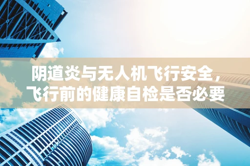 阴道炎与无人机飞行安全，飞行前的健康自检是否必要？