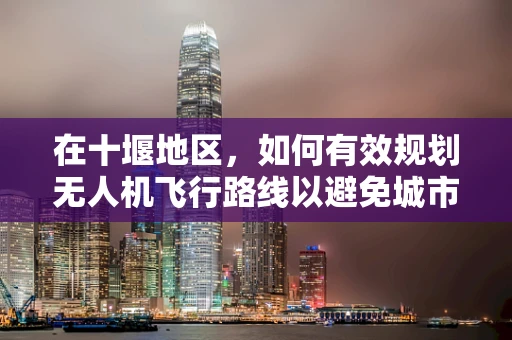 在十堰地区，如何有效规划无人机飞行路线以避免城市建筑密集区的挑战？