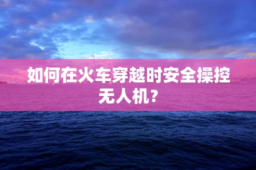 如何在火车穿越时安全操控无人机？