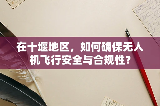 在十堰地区，如何确保无人机飞行安全与合规性？