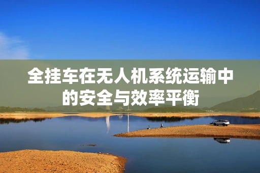全挂车在无人机系统运输中的安全与效率平衡