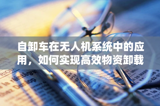 自卸车在无人机系统中的应用，如何实现高效物资卸载？