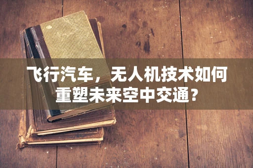 飞行汽车，无人机技术如何重塑未来空中交通？