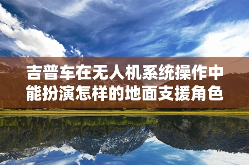吉普车在无人机系统操作中能扮演怎样的地面支援角色？