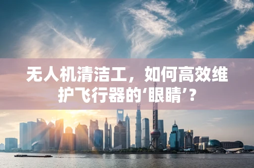 无人机清洁工，如何高效维护飞行器的‘眼睛’？