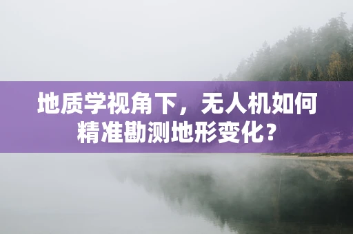 地质学视角下，无人机如何精准勘测地形变化？