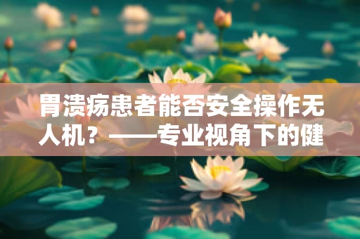 胃溃疡患者能否安全操作无人机？——专业视角下的健康考量