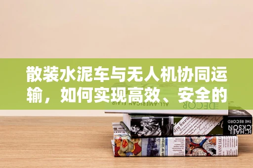 散装水泥车与无人机协同运输，如何实现高效、安全的空中与地面联动？
