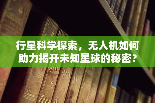行星科学探索，无人机如何助力揭开未知星球的秘密？